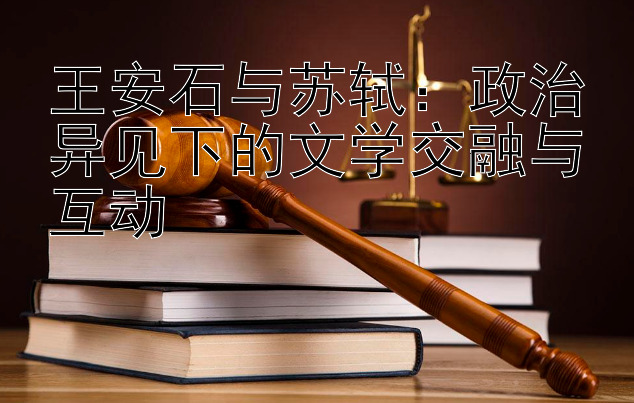 王安石与苏轼：政治异见下的文学交融与互动