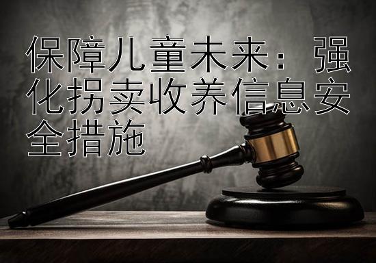 保障儿童未来：强化拐卖收养信息安全措施