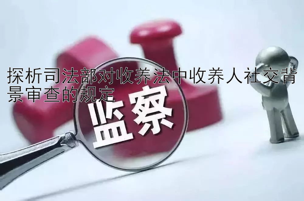 探析司法部对收养法中收养人社交背景审查的规定