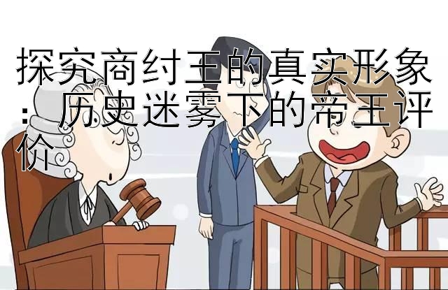 探究商纣王的真实形象：历史迷雾下的帝王评价