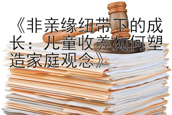 《非亲缘纽带下的成长：儿童收养如何塑造家庭观念》