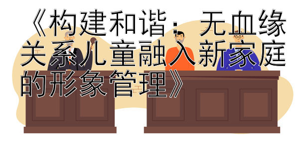 《构建和谐：无血缘关系儿童融入新家庭的形象管理》