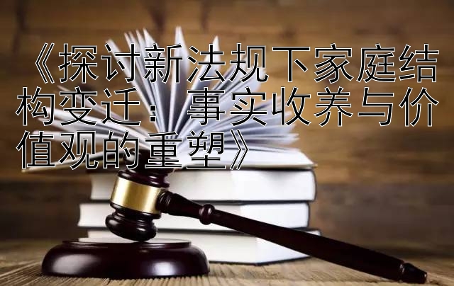 《探讨新法规下家庭结构变迁：事实收养与价值观的重塑》