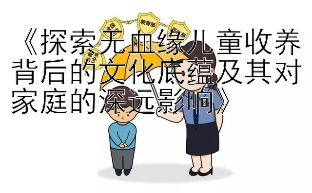 《探索无血缘儿童收养背后的文化底蕴及其对家庭的深远影响》