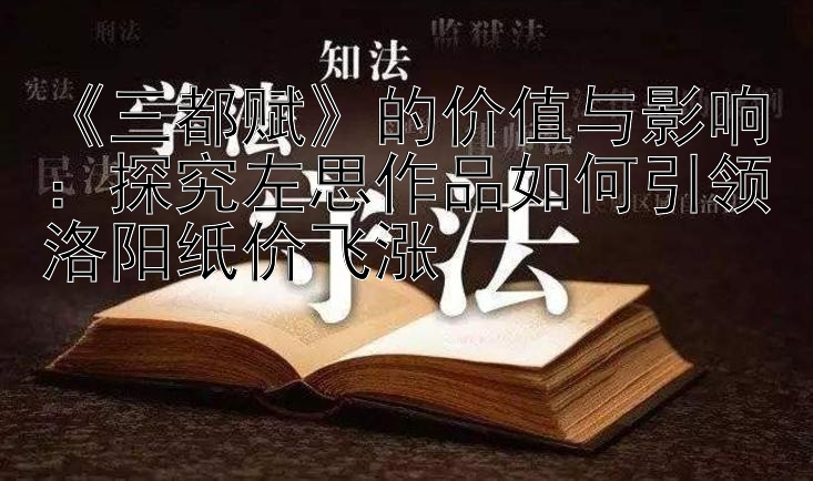 《三都赋》的价值与影响：探究左思作品如何引领洛阳纸价飞涨