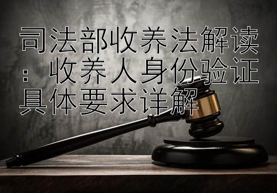 司法部收养法解读：收养人身份验证具体要求详解