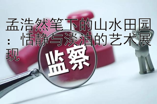 孟浩然笔下的山水田园：恬静与淡泊的艺术展现