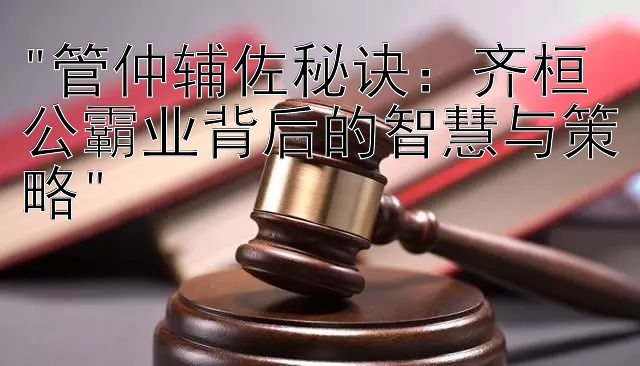 管仲辅佐秘诀：齐桓公霸业背后的智慧与策略