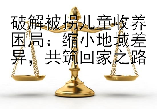 破解被拐儿童收养困局：缩小地域差异，共筑回家之路