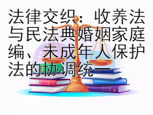 法律交织：收养法与民法典婚姻家庭编、未成年人保护法的协调统一