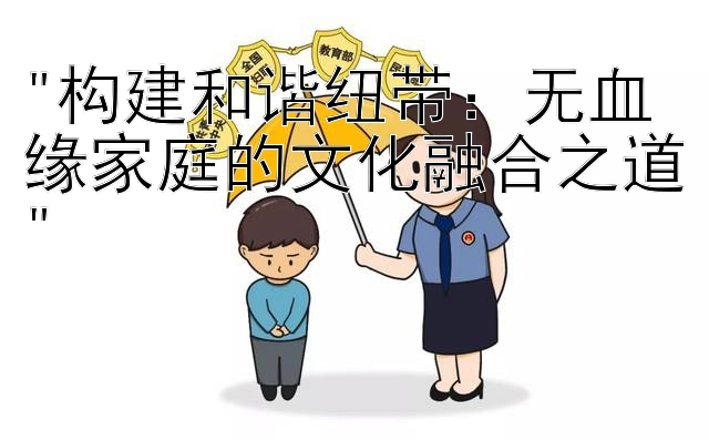 构建和谐纽带：无血缘家庭的文化融合之道