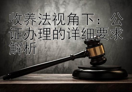 收养法视角下：公证办理的详细要求解析