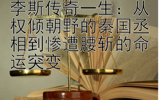 李斯传奇一生：从权倾朝野的秦国丞相到惨遭腰斩的命运突变