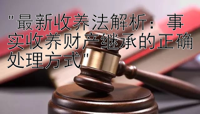 最新收养法解析：事实收养财产继承的正确处理方式