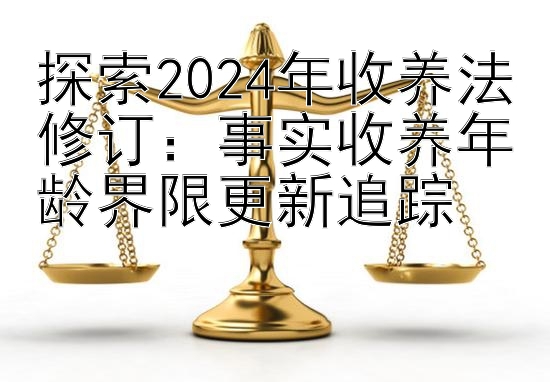 探索2024年收养法修订：事实收养年龄界限更新追踪