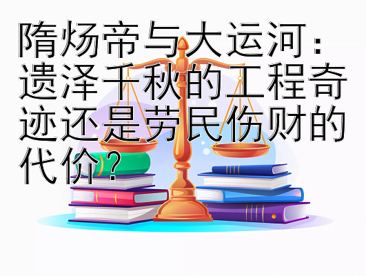 隋炀帝与大运河：遗泽千秋的工程奇迹还是劳民伤财的代价？